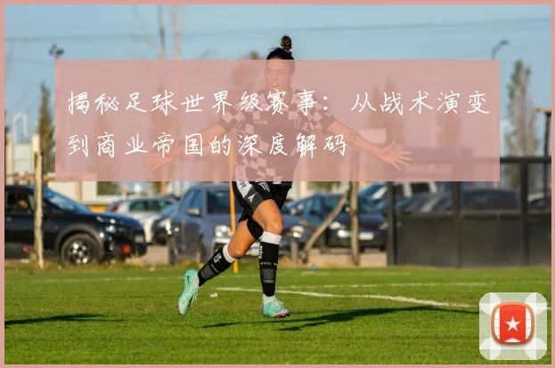 揭秘足球世界级赛事:从战术演变到商业帝国的深度解码