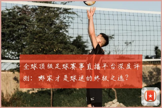 全球顶级足球赛事直播平台深度评测:哪家才是球迷的终极之选?
