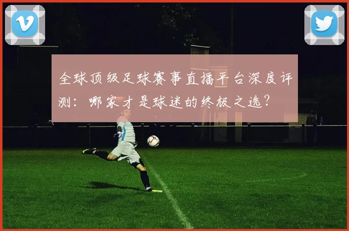 全球顶级足球赛事直播平台深度评测：哪家才是球迷的终极之选？